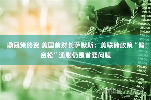 鼎冠策略资 美国前财长萨默斯：美联储政策“偏宽松”通胀仍是首要问题