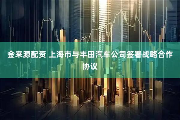 金来源配资 上海市与丰田汽车公司签署战略合作协议