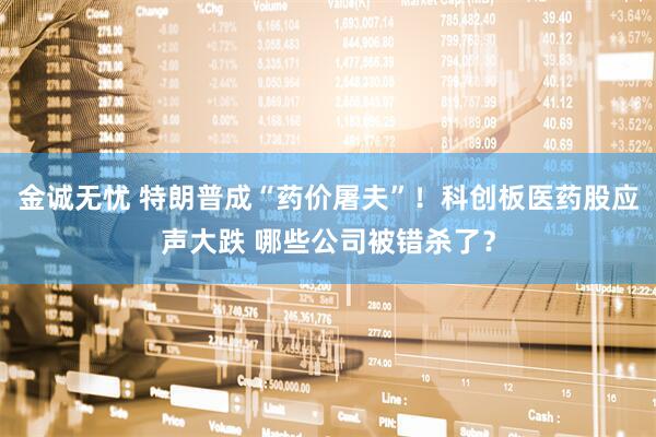 金诚无忧 特朗普成“药价屠夫”！科创板医药股应声大跌 哪些公司被错杀了？