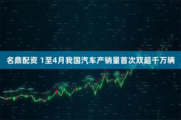 名鼎配资 1至4月我国汽车产销量首次双超千万辆