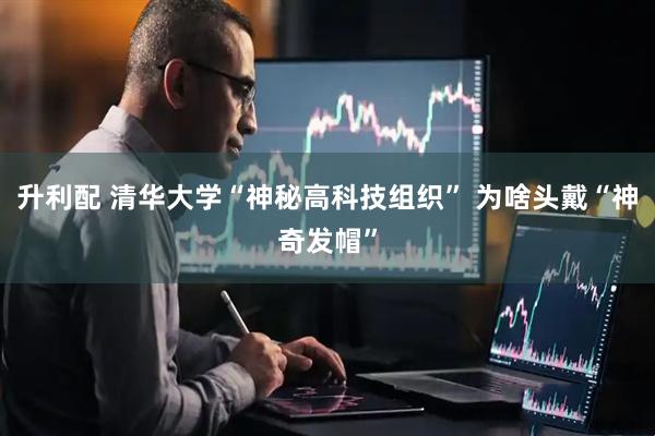 升利配 清华大学“神秘高科技组织” 为啥头戴“神奇发帽”