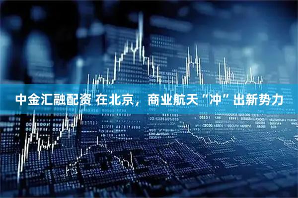 中金汇融配资 在北京，商业航天“冲”出新势力