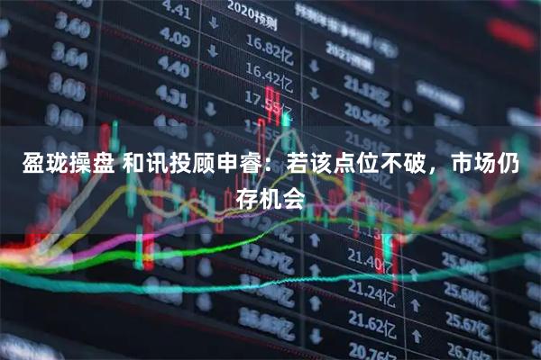盈珑操盘 和讯投顾申睿：若该点位不破，市场仍存机会
