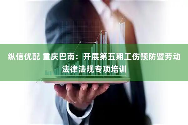纵信优配 重庆巴南：开展第五期工伤预防暨劳动法律法规专项培训