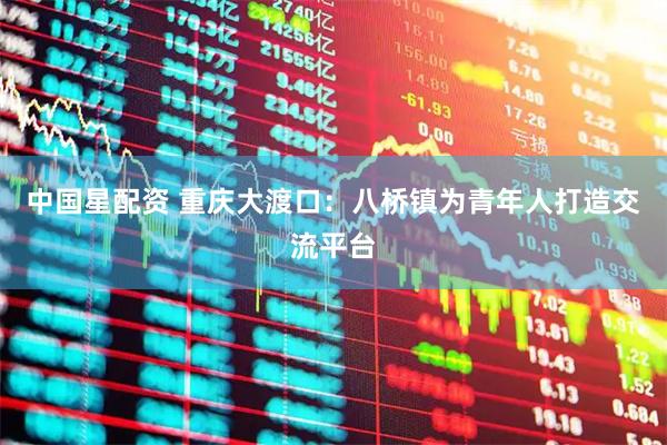 中国星配资 重庆大渡口：八桥镇为青年人打造交流平台