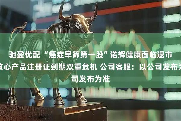 驰盈优配 “癌症早筛第一股”诺辉健康面临退市、核心产品注册证到期双重危机 公司客服：以公司发布为准