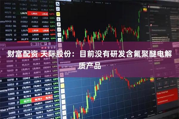 财富配资 天际股份：目前没有研发含氟聚醚电解质产品