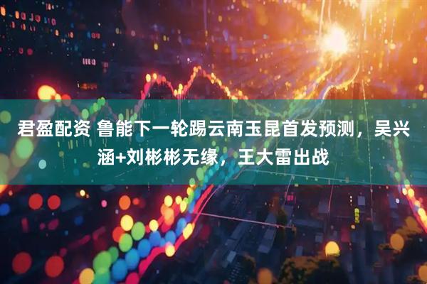 君盈配资 鲁能下一轮踢云南玉昆首发预测，吴兴涵+刘彬彬无缘，王大雷出战