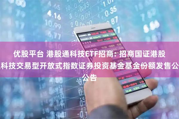 优股平台 港股通科技ETF招商: 招商国证港股通科技交易型开放式指数证券投资基金基金份额发售公告