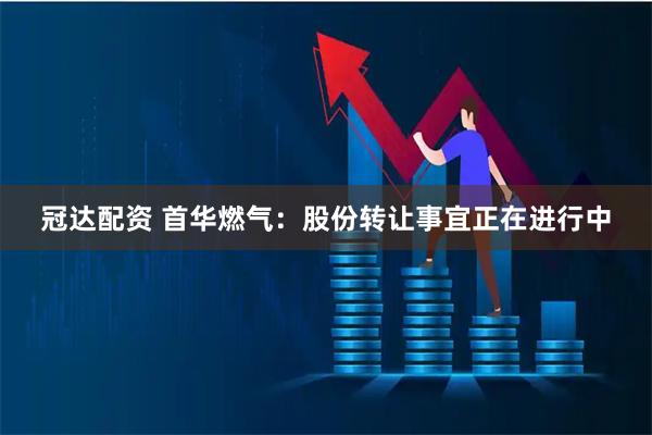 冠达配资 首华燃气：股份转让事宜正在进行中