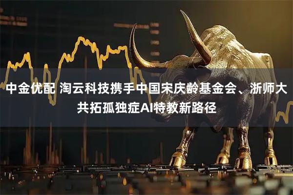 中金优配 淘云科技携手中国宋庆龄基金会、浙师大共拓孤独症AI特教新路径