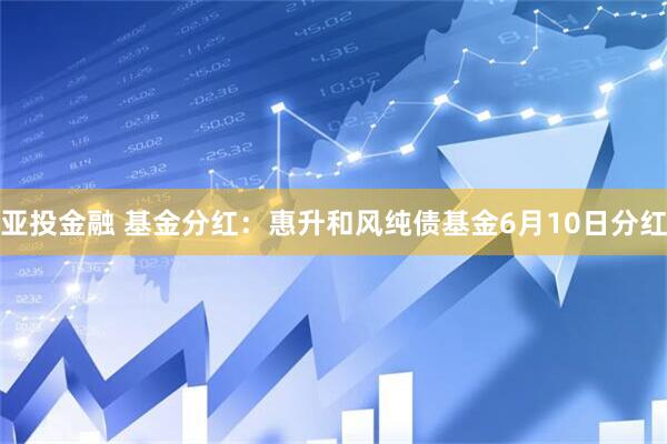 亚投金融 基金分红：惠升和风纯债基金6月10日分红