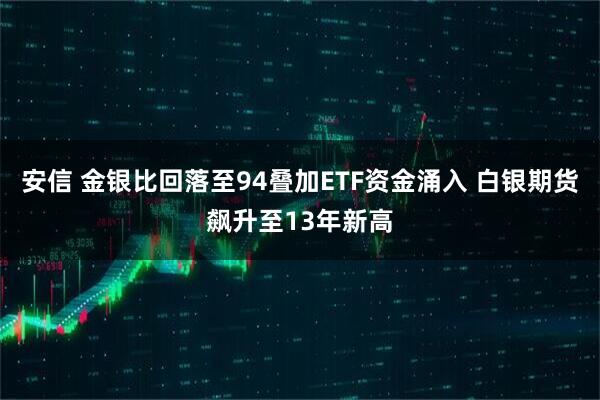 安信 金银比回落至94叠加ETF资金涌入 白银期货飙升至13年新高