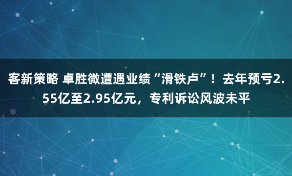 客新策略 卓胜微遭遇业绩“滑铁卢”！去年预亏2.55亿至2.95亿元，专利诉讼风波未平