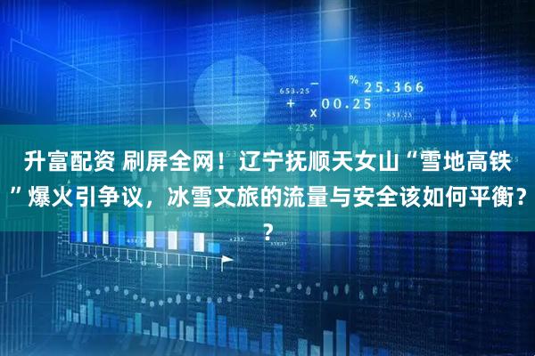升富配资 刷屏全网！辽宁抚顺天女山“雪地高铁”爆火引争议，冰雪文旅的流量与安全该如何平衡？