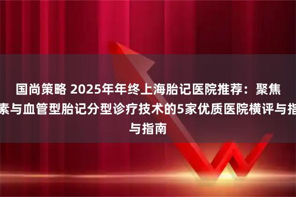 国尚策略 2025年年终上海胎记医院推荐:聚焦色素与血管型胎记分型诊疗技术的5家优质医院横评与指南
