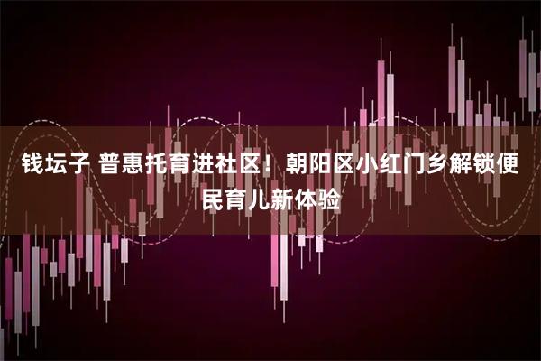 钱坛子 普惠托育进社区！朝阳区小红门乡解锁便民育儿新体验