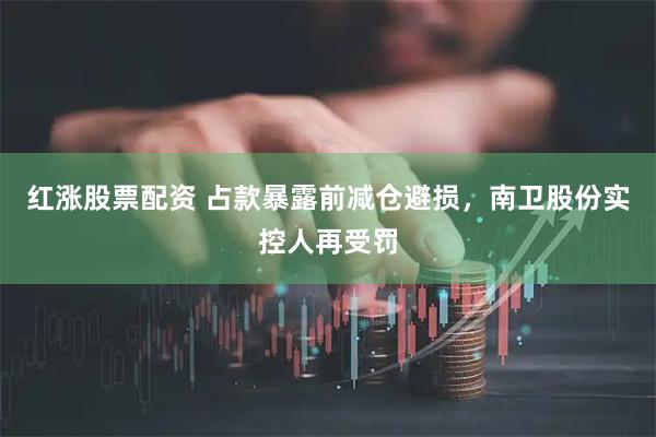 红涨股票配资 占款暴露前减仓避损，南卫股份实控人再受罚