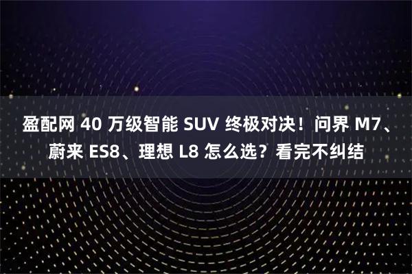 盈配网 40 万级智能 SUV 终极对决!问界 M7、蔚来 ES8、理想 L8 怎么选?看完不纠结