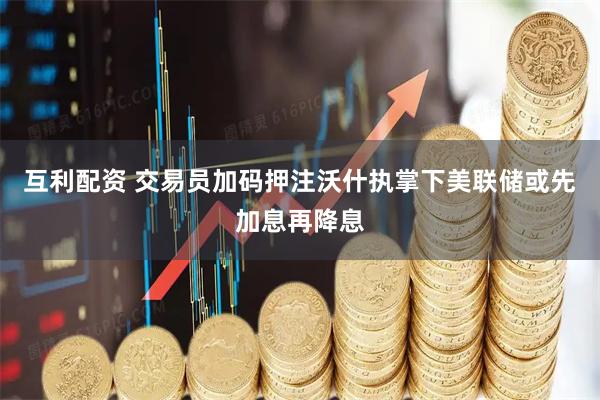 互利配资 交易员加码押注沃什执掌下美联储或先加息再降息