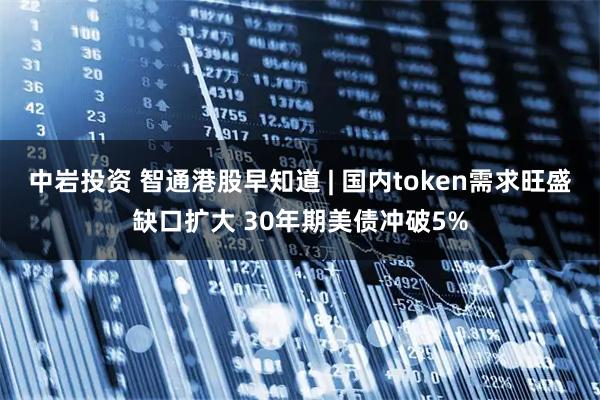 中岩投资 智通港股早知道 | 国内token需求旺盛缺口扩大 30年期美债冲破5%
