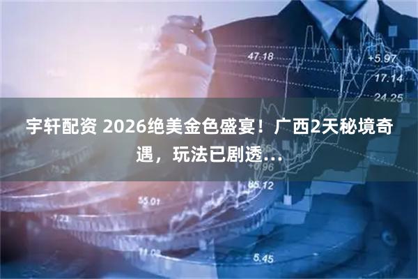 宇轩配资 2026绝美金色盛宴！广西2天秘境奇遇，玩法已剧透…
