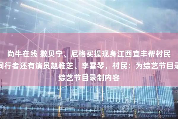 尚牛在线 撒贝宁、尼格买提现身江西宜丰帮村民理发，同行者还有演员赵雅芝、李雪琴，村民：为综艺节目录制内容
